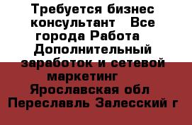 Требуется бизнес-консультант - Все города Работа » Дополнительный заработок и сетевой маркетинг   . Ярославская обл.,Переславль-Залесский г.